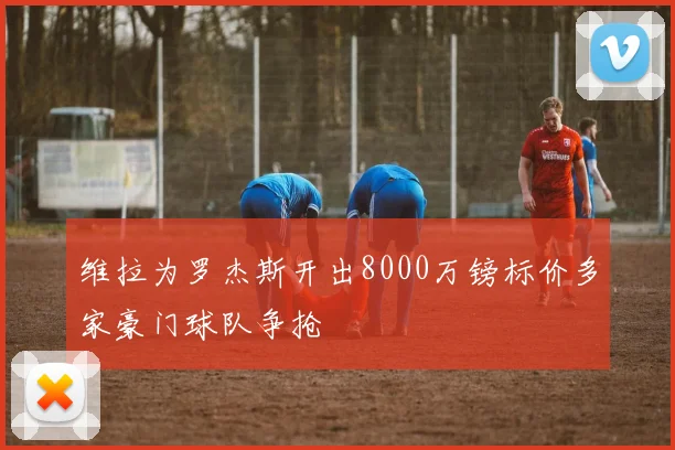 维拉为罗杰斯开出8000万镑标价多家豪门球队争抢