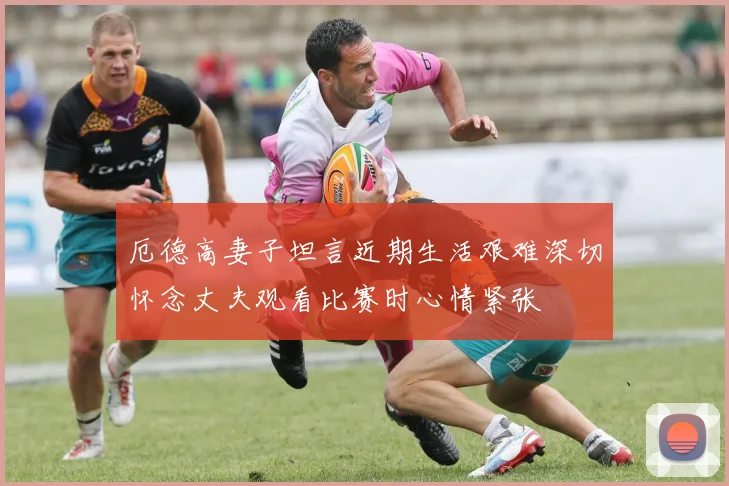 厄德高妻子坦言近期生活艰难深切怀念丈夫观看比赛时心情紧张
