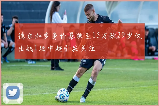 德尔加多身价暴跌至15万欧29岁仅出战1场中超引发关注