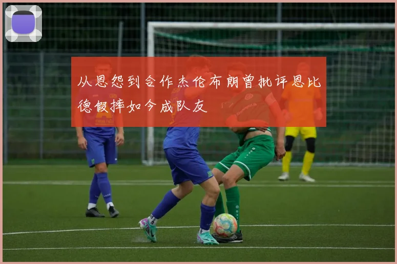 从恩怨到合作杰伦布朗曾批评恩比德假摔如今成队友