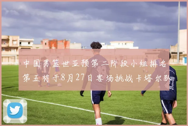 中国男篮世亚预第二阶段小组排名第五将于8月27日客场挑战卡塔尔队