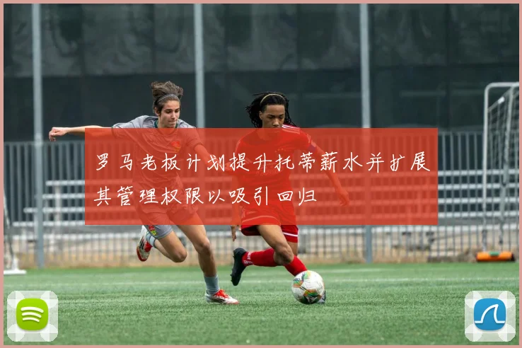 罗马老板计划提升托蒂薪水并扩展其管理权限以吸引回归