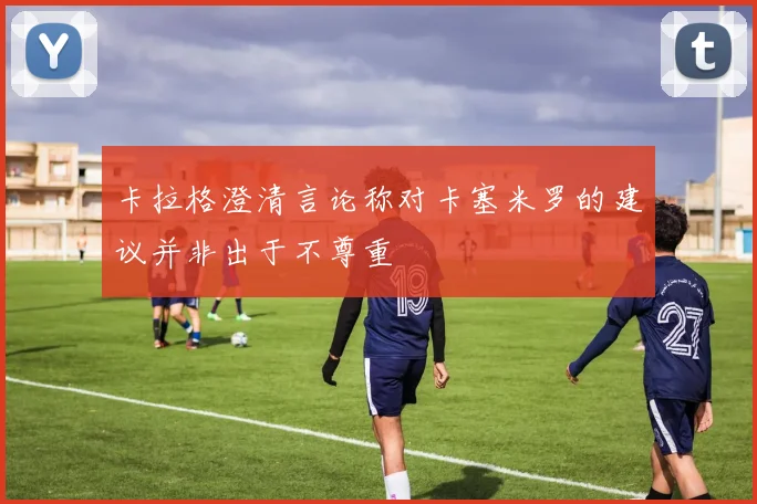 卡拉格澄清言论称对卡塞米罗的建议并非出于不尊重