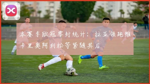 本赛季欧冠零封统计：拉亚领跑维卡里奥阿利松等紧随其后