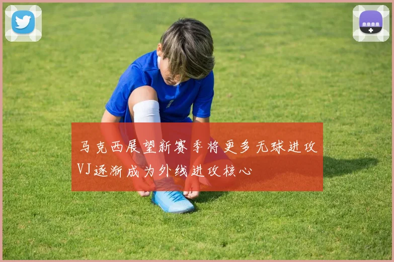 马克西展望新赛季将更多无球进攻VJ逐渐成为外线进攻核心