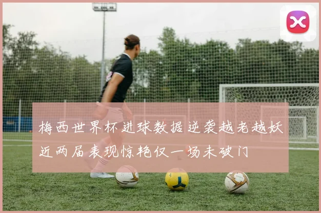 梅西世界杯进球数据逆袭越老越妖近两届表现惊艳仅一场未破门
