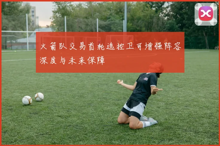 火箭队交易首轮选控卫可增强阵容深度与未来保障