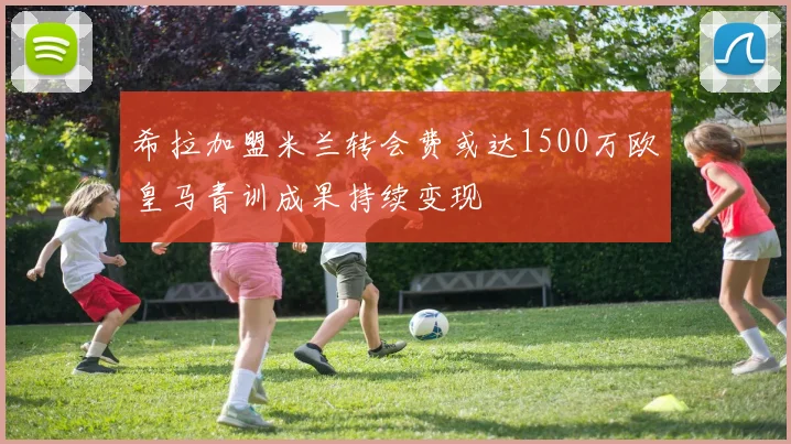 希拉加盟米兰转会费或达1500万欧皇马青训成果持续变现