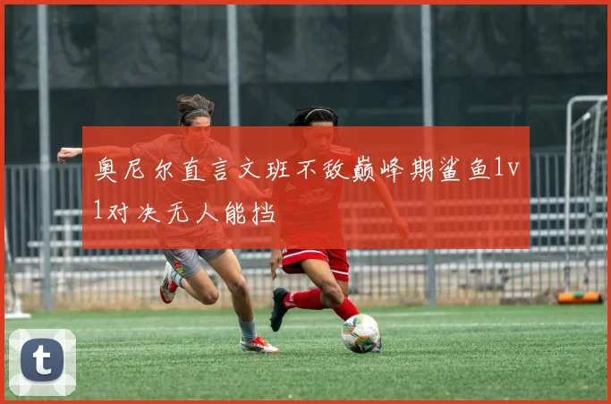 奥尼尔直言文班不敌巅峰期鲨鱼1v1对决无人能挡