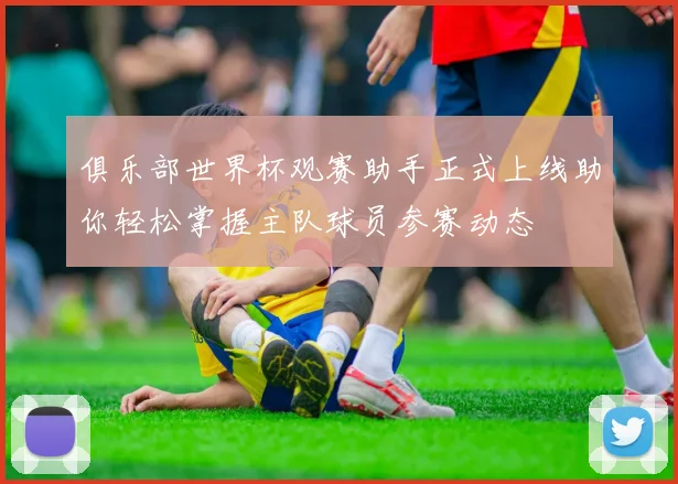 俱乐部世界杯观赛助手正式上线助你轻松掌握主队球员参赛动态