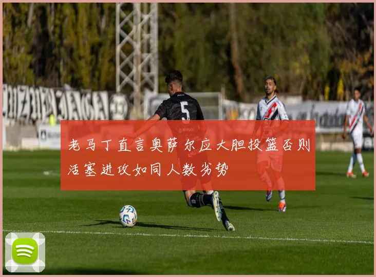 老马丁直言奥萨尔应大胆投篮否则活塞进攻如同人数劣势