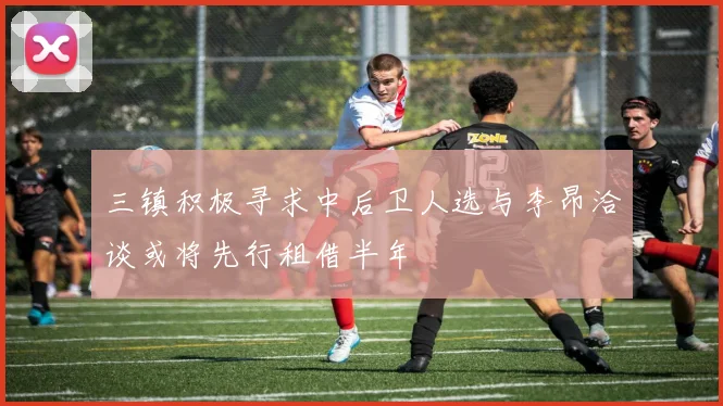 三镇积极寻求中后卫人选与李昂洽谈或将先行租借半年