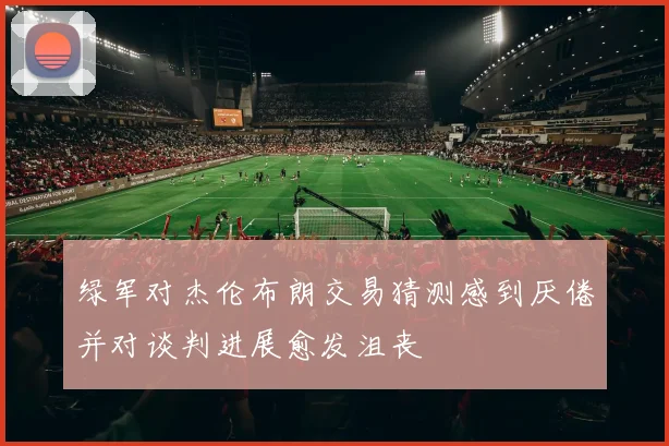 绿军对杰伦布朗交易猜测感到厌倦并对谈判进展愈发沮丧