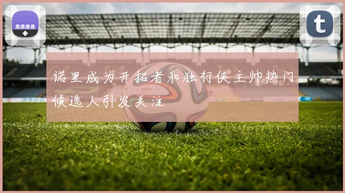 诺里成为开拓者和独行侠主帅热门候选人引发关注