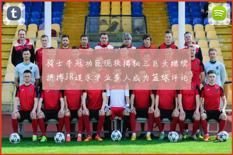 骑士夺冠功臣现状揭秘三巨头继续拼搏JR追求学业多人成为篮球评论员