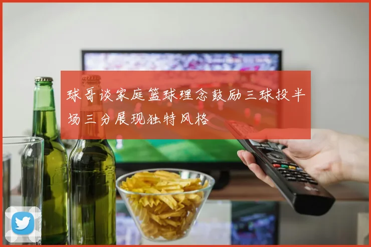 球哥谈家庭篮球理念鼓励三球投半场三分展现独特风格