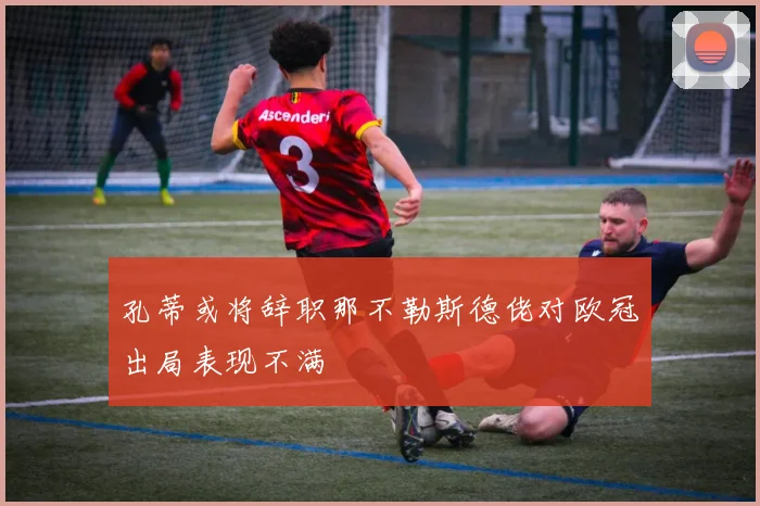 孔蒂或将辞职那不勒斯德佬对欧冠出局表现不满