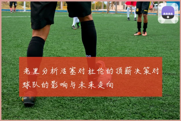 老里分析活塞对杜伦的顶薪决策对球队的影响与未来走向