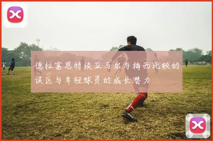 德拉富恩特谈亚马尔与梅西比较的误区与年轻球员的成长潜力