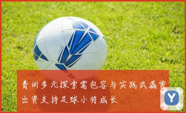 青训多元探索需包容与实践武磊曾出资支持足球小将成长