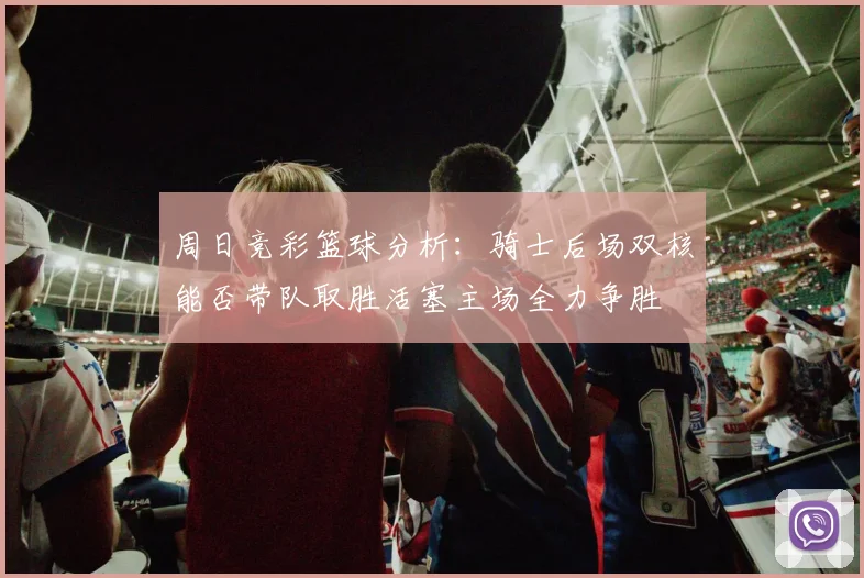 周日竞彩篮球分析：骑士后场双核能否带队取胜活塞主场全力争胜