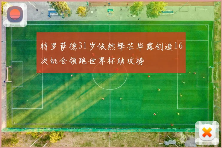 特罗萨德31岁依然锋芒毕露创造16次机会领跑世界杯助攻榜
