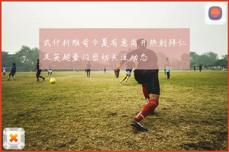 武什科维奇今夏有意离开热刺拜仁及英超豪门密切关注动态