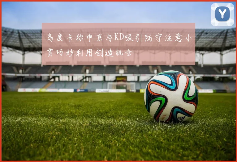 乌度卡称申京与KD吸引防守注意小贾巧妙利用创造机会